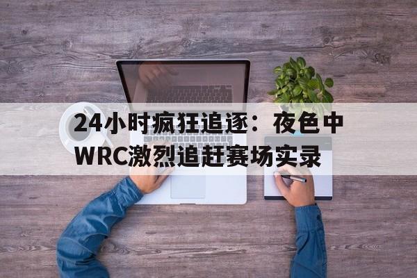 德赢体育app下载安装官方-24小时疯狂追逐：夜色中WRC激烈追赶赛场实录的简单介绍